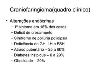 Craniofaringioma(quadro clínico) 
• Alterações endócrinas 
– 1º sintoma em 16% dos casos 
– Déficit de crescimento 
– Síndrome de poliúria polidipsia 
– Deficiência de GH, LH e FSH 
– Atraso pubertário – 25 a 66% 
– Diabetes insipidus – 0 a 29% 
– Obesidade – 20% 
 