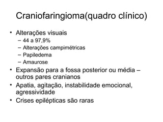 Craniofaringioma(quadro clínico) 
• Alterações visuais 
– 44 a 97,9% 
– Alterações campimétricas 
– Papiledema 
– Amaurose 
• Expansão para a fossa posterior ou média – 
outros pares cranianos 
• Apatia, agitação, instabilidade emocional, 
agressividade 
• Crises epilépticas são raras 
 