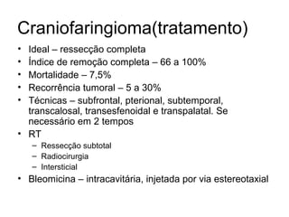 Craniofaringioma(tratamento) 
• Ideal – ressecção completa 
• Índice de remoção completa – 66 a 100% 
• Mortalidade – 7,5% 
• Recorrência tumoral – 5 a 30% 
• Técnicas – subfrontal, pterional, subtemporal, 
transcalosal, transesfenoidal e transpalatal. Se 
necessário em 2 tempos 
• RT 
– Ressecção subtotal 
– Radiocirurgia 
– Intersticial 
• Bleomicina – intracavitária, injetada por via estereotaxial 
 