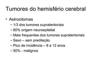 Tumores do hemisfério cerebral 
• Astrocitomas 
– 1/3 dos tumores supratentoriais 
– 80% origem neuroepitelial 
– Mais frequentes dos tumores supratentoriais 
– Sexo – sem predileção 
– Pico de incidência – 8 a 12 anos 
– 50% - malignos 
 