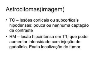 Astrocitomas(imagem) 
• TC – lesões corticais ou subcorticais 
hipodensas; pouca ou nenhuma captação 
de contraste 
• RM – lesão hipointensa em T1; que pode 
aumentar intensidade com injeção de 
gadolínio. Exata localização do tumor 
 
