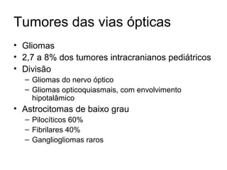 Tumores das vias ópticas 
• Gliomas 
• 2,7 a 8% dos tumores intracranianos pediátricos 
• Divisão 
– Gliomas do nervo óptico 
– Gliomas opticoquiasmais, com envolvimento 
hipotalâmico 
• Astrocitomas de baixo grau 
– Pilocíticos 60% 
– Fibrilares 40% 
– Gangliogliomas raros 
 