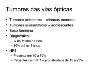Tumores das vias ópticas 
• Tumores anteriores – crianças menores 
• Tumores quiasmáticos – adolescentes 
• Sexo feminino 
• Diagnóstico 
– ¼ no 1º ano de vida 
– 80% até os 5 anos 
• NF1 
– Presente em 10 a 70% 
– Pacientes com NF1 – probabilidade de 15 a 23% 
 
