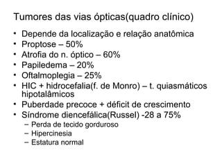 Tumores das vias ópticas(quadro clínico) 
• Depende da localização e relação anatômica 
• Proptose – 50% 
• Atrofia do n. óptico – 60% 
• Papiledema – 20% 
• Oftalmoplegia – 25% 
• HIC + hidrocefalia(f. de Monro) – t. quiasmáticos 
hipotalâmicos 
• Puberdade precoce + déficit de crescimento 
• Síndrome diencefálica(Russel) -28 a 75% 
– Perda de tecido gorduroso 
– Hipercinesia 
– Estatura normal 
 