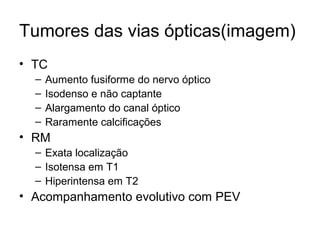 Tumores das vias ópticas(imagem) 
• TC 
– Aumento fusiforme do nervo óptico 
– Isodenso e não captante 
– Alargamento do canal óptico 
– Raramente calcificações 
• RM 
– Exata localização 
– Isotensa em T1 
– Hiperintensa em T2 
• Acompanhamento evolutivo com PEV 
 