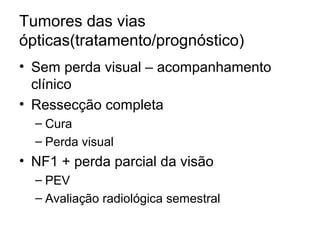 Tumores das vias 
ópticas(tratamento/prognóstico) 
• Sem perda visual – acompanhamento 
clínico 
• Ressecção completa 
– Cura 
– Perda visual 
• NF1 + perda parcial da visão 
– PEV 
– Avaliação radiológica semestral 
 