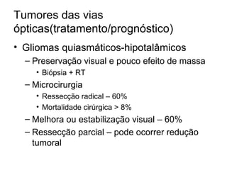 Tumores das vias 
ópticas(tratamento/prognóstico) 
• Gliomas quiasmáticos-hipotalâmicos 
– Preservação visual e pouco efeito de massa 
• Biópsia + RT 
– Microcirurgia 
• Ressecção radical – 60% 
• Mortalidade cirúrgica > 8% 
– Melhora ou estabilização visual – 60% 
– Ressecção parcial – pode ocorrer redução 
tumoral 
 