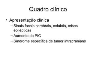 Quadro clínico 
• Apresentação clínica 
– Sinais focais cerebrais, cefaléia, crises 
epilépticas 
– Aumento da PIC 
– Síndrome específica de tumor intracraniano 
 