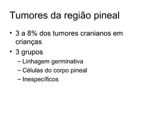 Tumores da região pineal 
• 3 a 8% dos tumores cranianos em 
crianças 
• 3 grupos 
– Linhagem germinativa 
– Células do corpo pineal 
– Inespecíficos 
 