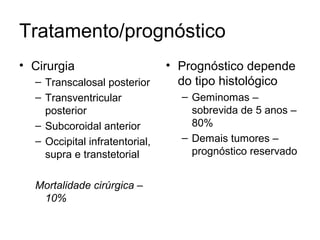 Tratamento/prognóstico 
• Cirurgia 
– Transcalosal posterior 
– Transventricular 
posterior 
– Subcoroidal anterior 
– Occipital infratentorial, 
supra e transtetorial 
Mortalidade cirúrgica – 
10% 
• Prognóstico depende 
do tipo histológico 
– Geminomas – 
sobrevida de 5 anos – 
80% 
– Demais tumores – 
prognóstico reservado 
 