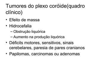 Tumores do plexo coróide(quadro 
clínico) 
• Efeito de massa 
• Hidrocefalia 
– Obstrução liquórica 
– Aumento na produção liquórica 
• Déficits motores, sensitivos, sinais 
cerebelares, paresia de pares cranianos 
• Papilomas, carcinomas ou adenomas 
 