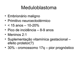 Meduloblastoma 
• Embrionário maligno 
• Primitivo neuroectodérmico 
• < 15 anos – 10-20% 
• Pico de incidência – 8-9 anos 
• Meninos 2:1 
• Suplementação vitamínica gestacional – 
efeito protetor(?) 
• 30% - cromossomo 17q – pior prognóstico 
 