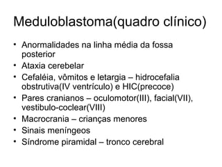 Meduloblastoma(quadro clínico) 
• Anormalidades na linha média da fossa 
posterior 
• Ataxia cerebelar 
• Cefaléia, vômitos e letargia – hidrocefalia 
obstrutiva(IV ventrículo) e HIC(precoce) 
• Pares cranianos – oculomotor(III), facial(VII), 
vestibulo-coclear(VIII) 
• Macrocrania – crianças menores 
• Sinais meníngeos 
• Síndrome piramidal – tronco cerebral 
 