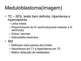 Meduloblastoma(imagem) 
• TC – 50%, lesão bem definida, hiperdensa e 
hipercaptante 
– Linha média 
– Preenchimento do IV ventrículo(canal medular e III 
ventrículo) 
– Cistos; necrose 
– Hidrocefalia obstrutiva 
• RM 
– Definiçao mais precisa dos limites 
– Hipointensa em T1 e hiperintensa em T2 
– Melhor detecção de metástases 
 