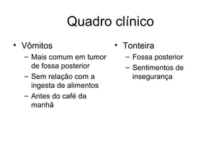 Quadro clínico 
• Vômitos 
– Mais comum em tumor 
de fossa posterior 
– Sem relação com a 
ingesta de alimentos 
– Antes do café da 
manhã 
• Tonteira 
– Fossa posterior 
– Sentimentos de 
insegurança 
 