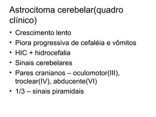 Astrocitoma cerebelar(quadro 
clínico) 
• Crescimento lento 
• Piora progressiva de cefaléia e vômitos 
• HIC + hidrocefalia 
• Sinais cerebelares 
• Pares cranianos – oculomotor(III), 
troclear(IV), abducente(VI) 
• 1/3 – sinais piramidais 
 
