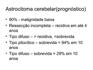 Astrocitoma cerebelar(prognóstico) 
• 90% - malignidade baixa 
• Ressecção incompleta – recidiva em até 4 
anos 
• Tipo difuso – > recidiva, <sobrevida 
• Tipo pilocítico – sobrevida = 94% em 10 
anos 
• Tipo difuso – sobrevida = 29% em 10 
anos 
 