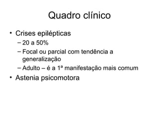 Quadro clínico 
• Crises epilépticas 
– 20 a 50% 
– Focal ou parcial com tendência a 
generalização 
– Adulto – é a 1ª manifestação mais comum 
• Astenia psicomotora 
 