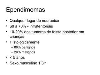 Ependimomas 
• Qualquer lugar do neuroeixo 
• 60 a 70% - infratentoriais 
• 10-20% dos tumores de fossa posterior em 
crianças 
• Histologicamente 
– 80% benignos 
– 20% malignos 
• < 5 anos 
• Sexo masculino 1,3:1 
 