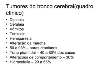 Tumores do tronco cerebral(quadro 
clínico) 
• Diplopia 
• Cefaléia 
• Vômitos 
• Torcicolo 
• Hemiparesia 
• Alteração da marcha 
• 50 a 93% - pares cranianos 
• Trato piramidal – 40 a 80% dos casos 
• Alterações de comportamento – 30% 
• Hidrocefalia – 20 a 55% 
 