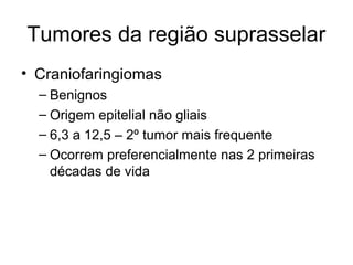 Tumores da região suprasselar 
• Craniofaringiomas 
– Benignos 
– Origem epitelial não gliais 
– 6,3 a 12,5 – 2º tumor mais frequente 
– Ocorrem preferencialmente nas 2 primeiras 
décadas de vida 
 