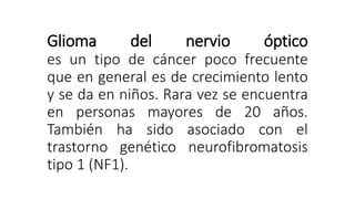 Glioma del nervio óptico
es un tipo de cáncer poco frecuente
que en general es de crecimiento lento
y se da en niños. Rara vez se encuentra
en personas mayores de 20 años.
También ha sido asociado con el
trastorno genético neurofibromatosis
tipo 1 (NF1).
 