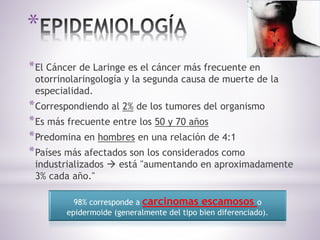 *
*El Cáncer de Laringe es el cáncer más frecuente en
otorrinolaringología y la segunda causa de muerte de la
especialidad.
*Correspondiendo al 2% de los tumores del organismo
*Es más frecuente entre los 50 y 70 años
*Predomina en hombres en una relación de 4:1
*Países más afectados son los considerados como
industrializados  está "aumentando en aproximadamente
3% cada año."
98% corresponde a carcinomas escamosos o
epidermoide (generalmente del tipo bien diferenciado).
 