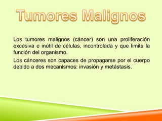 Los tumores malignos (cáncer) son una proliferación
excesiva e inútil de células, incontrolada y que limita la
función del organismo.
Los cánceres son capaces de propagarse por el cuerpo
debido a dos mecanismos: invasión y metástasis.
 