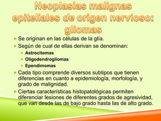  Se originan en las células de la glía.
 Según de cual de ellas derivan se denominan:
    Astrocitomas
    Oligodendrogliomas
    Ependimomas
 Cada tipo comprende diversos subtipos que tienen
  diferencias en cuanto a epidemiología, morfología, y
  grado de malignidad.
 Ciertas características histopatológicas permiten
  diferenciar lesiones de diferentes grados de agresividad,
  que van desde las de bajo grado hasta las de alto grado.
 