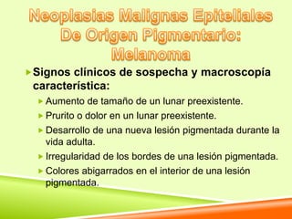 Signos clínicos de sospecha y macroscopía
 característica:
   Aumento de tamaño de un lunar preexistente.
   Prurito o dolor en un lunar preexistente.
   Desarrollo de una nueva lesión pigmentada durante la
    vida adulta.
   Irregularidad de los bordes de una lesión pigmentada.
   Colores abigarrados en el interior de una lesión
    pigmentada.
 