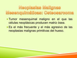 Tumor mesenquimal maligno en el que las
 células neoplásicas producen matriz ósea.
Es el más frecuente y el más agresivo de las
 neoplasias malignas primitivas del hueso.
 