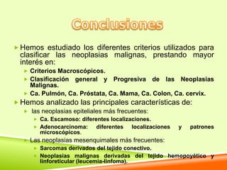  Hemos estudiado los diferentes criterios utilizados para
  clasificar las neoplasias malignas, prestando mayor
  interés en:
   Criterios Macroscópicos.
   Clasificación   general y Progresiva de las Neoplasias
    Malignas.
   Ca. Pulmón, Ca. Próstata, Ca. Mama, Ca. Colon, Ca. cervix.
 Hemos analizado las principales características de:
    las neoplasias epiteliales más frecuentes:
      Ca. Escamoso: diferentes localizaciones.
      Adenocarcinoma:      diferentes      localizaciones   y   patrones
       microscópicos.
   Las neoplasias mesenquimales más frecuentes:
      Sarcomas derivados del tejido conectivo.
      Neoplasias malignas derivadas del tejido hemopoyético y
       linforeticular (leucemia-linfoma).
 