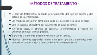  El plan de tratamiento depende principalmente del tipo de cáncer y del
estado de la enfermedad.
 Los médicos consideran también la edad del paciente y su salud general.
 Con frecuencia, el objetivo del tratamiento es curar el cáncer.
 En otros casos, el objetivo es controlar la enfermedad o reducir los
síntomas el mayor tiempo posible.
 El plan de tratamiento puede ir variando con el tiempo.
 Algunos cánceres responden mejor a un solo tipo de tratamiento; otros
pueden responder mejor a una combinación de tratamientos.
 