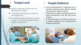 • Terapia Local:
 Extirpa o destruye el cáncer en una
sola parte del cuerpo.
 La cirugía para extirpar un tumor es
una terapia local.
 La radioterapia para destruir un tumor
o reducir su tamaño generalmente es
también terapia local.
• Terapia Sistémica:
 Envía medicamentos o sustancias por el
torrente sanguíneo para destruir células
cancerosas en todo el cuerpo
 Destruye las células cancerosas que se
hayan diseminado más allá del tumor
original.
 La quimioterapia, la terapia hormonal y
la terapia biológica son generalmente
terapias sistémicas.
 