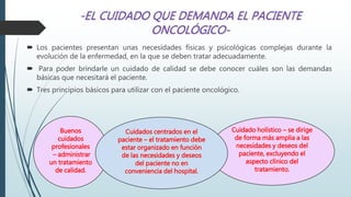  Los pacientes presentan unas necesidades físicas y psicológicas complejas durante la
evolución de la enfermedad, en la que se deben tratar adecuadamente.
 Para poder brindarle un cuidado de calidad se debe conocer cuáles son las demandas
básicas que necesitará el paciente.
 Tres principios básicos para utilizar con el paciente oncológico.
Buenos
cuidados
profesionales
– administrar
un tratamiento
de calidad.
Cuidado holístico – se dirige
de forma más amplia a las
necesidades y deseos del
paciente, excluyendo el
aspecto clínico del
tratamiento.
Cuidados centrados en el
paciente – el tratamiento debe
estar organizado en función
de las necesidades y deseos
del paciente no en
conveniencia del hospital.
 
