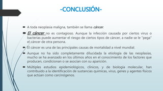  A toda neoplasia maligna, también se llama cáncer.
 El cáncer no es contagioso. Aunque la infección causada por ciertos virus o
bacterias puede aumentar el riesgo de ciertos tipos de cáncer, a nadie se le "pega"
el cáncer de otra persona.
 El cáncer es una de las principales causas de mortalidad a nivel mundial.
 Aunque no ha sido completamente dilucidada la etiología de las neoplasias,
mucho se ha avanzado en los últimos años en el conocimiento de los factores que
producen, condicionan o se asocian con su aparición.
 Múltiples estudios epidemiológicos, clínicos, y de biología molecular, han
contribuido a la identificación de sustancias químicas, virus, genes y agentes físicos
que actúan como carcinógenos.
 