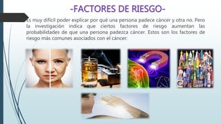  Es muy difícil poder explicar por qué una persona padece cáncer y otra no. Pero
la investigación indica que ciertos factores de riesgo aumentan las
probabilidades de que una persona padezca cáncer. Estos son los factores de
riesgo más comunes asociados con el cáncer:
 