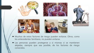  Muchos de estos factores de riesgo pueden evitarse. Otros, como
los antecedentes familiares, no pueden evitarse.
 Las personas pueden protegerse a sí mismas si se mantienen
alejadas, siempre que sea posible, de los factores de riesgo
conocidos.
 