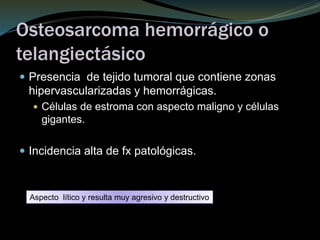Osteosarcoma hemorrágico o
telangiectásico
 Presencia de tejido tumoral que contiene zonas
hipervascularizadas y hemorrágicas.
 Células de estroma con aspecto maligno y células
gigantes.
 Incidencia alta de fx patológicas.
Aspecto lítico y resulta muy agresivo y destructivo
 