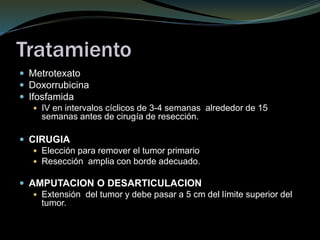 Tratamiento
 Metrotexato
 Doxorrubicina
 Ifosfamida
 IV en intervalos cíclicos de 3-4 semanas alrededor de 15
semanas antes de cirugía de resección.
 CIRUGIA
 Elección para remover el tumor primario
 Resección amplia con borde adecuado.
 AMPUTACION O DESARTICULACION
 Extensión del tumor y debe pasar a 5 cm del límite superior del
tumor.
 