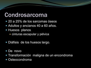 Condrosarcoma
 20 a 25% de los sarcomas óseos
 Adultos y ancianos 40 a 60 años.
 Huesos planos
 cinturas escapular y pélvica
 Diáfisis de los huesos largo.
 De novo
 Transformación maligna de un encondroma
 Osteocondroma
 