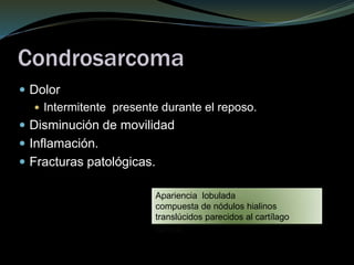 Condrosarcoma
 Dolor
 Intermitente presente durante el reposo.
 Disminución de movilidad
 Inflamación.
 Fracturas patológicas.
Apariencia lobulada
compuesta de nódulos hialinos
translúcidos parecidos al cartílago
normal
 