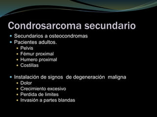 Condrosarcoma secundario
 Secundarios a osteocondromas
 Pacientes adultos.
 Pelvis
 Fémur proximal
 Humero proximal
 Costillas
 Instalación de signos de degeneración maligna
 Dolor
 Crecimiento excesivo
 Perdida de limites
 Invasión a partes blandas
 