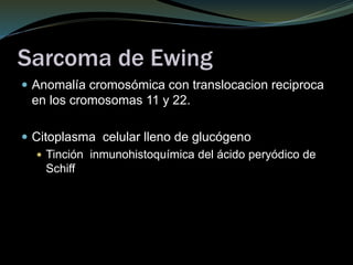 Sarcoma de Ewing
 Anomalía cromosómica con translocacion reciproca
en los cromosomas 11 y 22.
 Citoplasma celular lleno de glucógeno
 Tinción inmunohistoquímica del ácido peryódico de
Schiff
 