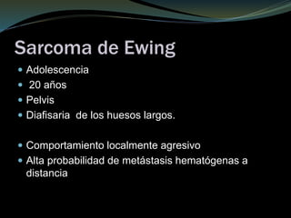 Sarcoma de Ewing
 Adolescencia
 20 años
 Pelvis
 Diafisaria de los huesos largos.
 Comportamiento localmente agresivo
 Alta probabilidad de metástasis hematógenas a
distancia
 