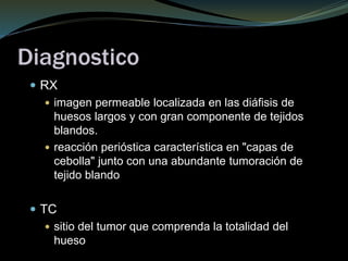 Diagnostico
 RX
 imagen permeable localizada en las diáfisis de
huesos largos y con gran componente de tejidos
blandos.
 reacción perióstica característica en "capas de
cebolla" junto con una abundante tumoración de
tejido blando
 TC
 sitio del tumor que comprenda la totalidad del
hueso
 