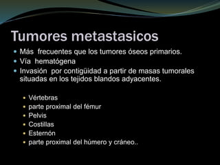 Tumores metastasicos
 Más frecuentes que los tumores óseos primarios.
 Vía hematógena
 Invasión por contigüidad a partir de masas tumorales
situadas en los tejidos blandos adyacentes.
 Vértebras
 parte proximal del fémur
 Pelvis
 Costillas
 Esternón
 parte proximal del húmero y cráneo..
 