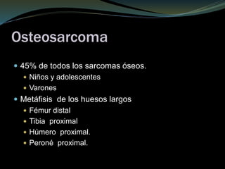 Osteosarcoma
 45% de todos los sarcomas óseos.
 Niños y adolescentes
 Varones
 Metáfisis de los huesos largos
 Fémur distal
 Tibia proximal
 Húmero proximal.
 Peroné proximal.
 