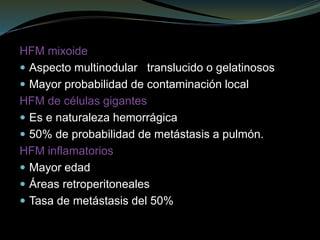 HFM mixoide
 Aspecto multinodular translucido o gelatinosos
 Mayor probabilidad de contaminación local
HFM de células gigantes
 Es e naturaleza hemorrágica
 50% de probabilidad de metástasis a pulmón.
HFM inflamatorios
 Mayor edad
 Áreas retroperitoneales
 Tasa de metástasis del 50%
 