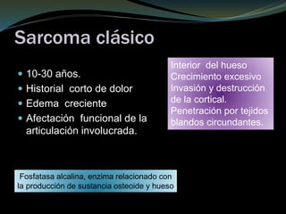 Sarcoma clásico
 10-30 años.
 Historial corto de dolor
 Edema creciente
 Afectación funcional de la
articulación involucrada.
Interior del hueso
Crecimiento excesivo
Invasión y destrucción
de la cortical.
Penetración por tejidos
blandos circundantes.
Fosfatasa alcalina, enzima relacionado con
la producción de sustancia osteoide y hueso
 